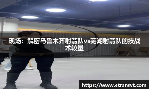 现场：解密乌鲁木齐射箭队vs芜湖射箭队的技战术较量